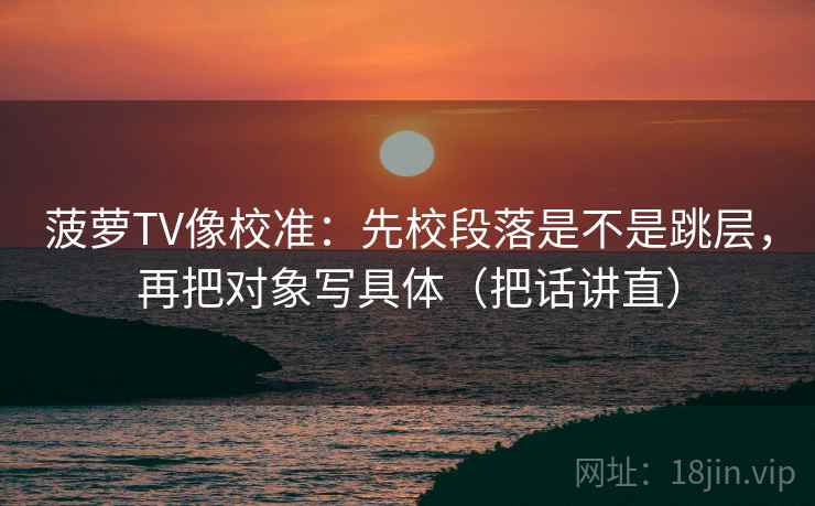 菠萝TV像校准：先校段落是不是跳层，再把对象写具体（把话讲直）
