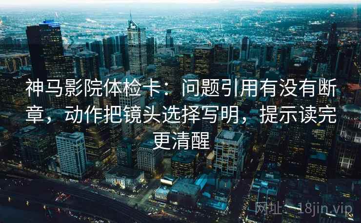 神马影院体检卡：问题引用有没有断章，动作把镜头选择写明，提示读完更清醒