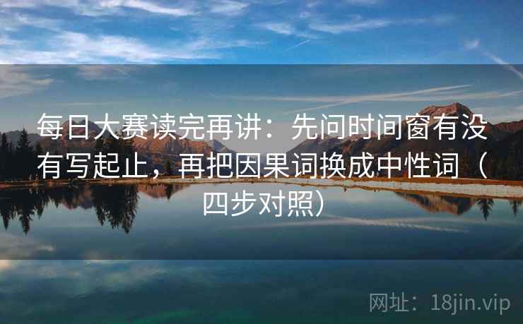 每日大赛读完再讲：先问时间窗有没有写起止，再把因果词换成中性词（四步对照）