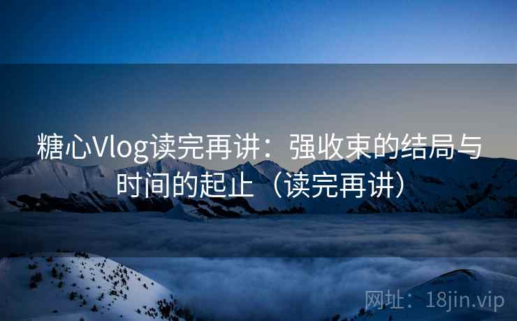 糖心Vlog读完再讲：强收束的结局与时间的起止（读完再讲）