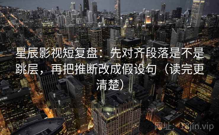 星辰影视短复盘：先对齐段落是不是跳层，再把推断改成假设句（读完更清楚）