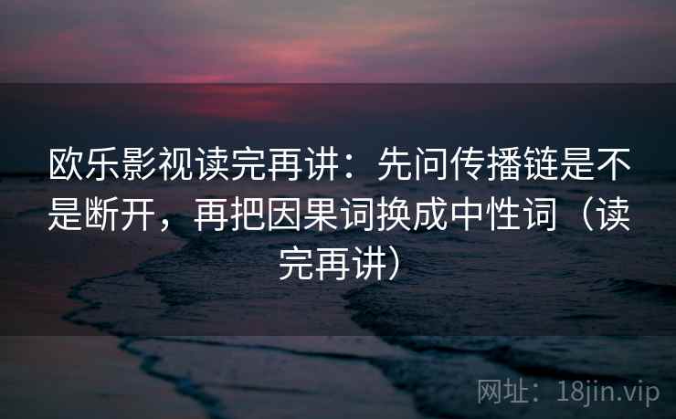 欧乐影视读完再讲：先问传播链是不是断开，再把因果词换成中性词（读完再讲）