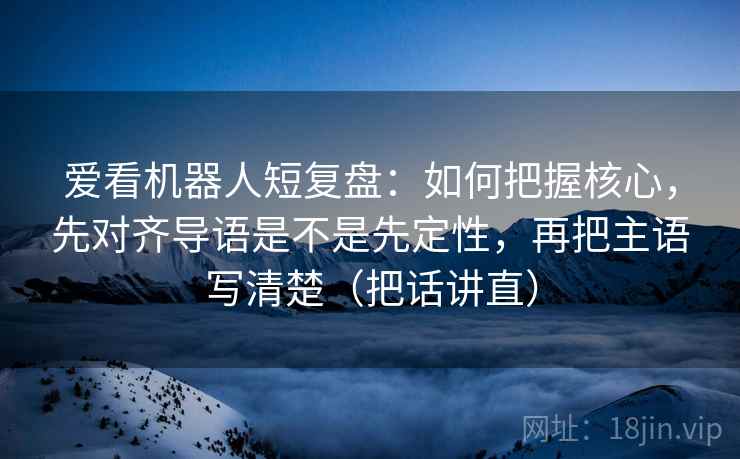 爱看机器人短复盘：如何把握核心，先对齐导语是不是先定性，再把主语写清楚（把话讲直）