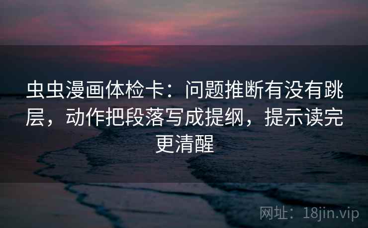 虫虫漫画体检卡：问题推断有没有跳层，动作把段落写成提纲，提示读完更清醒