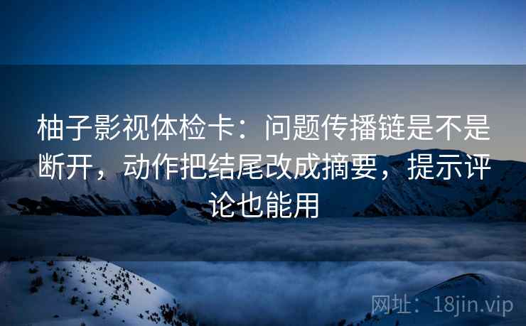 柚子影视体检卡：问题传播链是不是断开，动作把结尾改成摘要，提示评论也能用