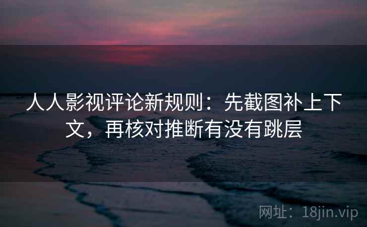 人人影视评论新规则：先截图补上下文，再核对推断有没有跳层