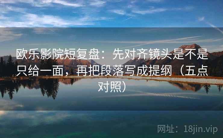 欧乐影院短复盘：先对齐镜头是不是只给一面，再把段落写成提纲（五点对照）
