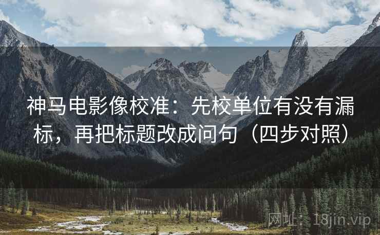神马电影像校准：先校单位有没有漏标，再把标题改成问句（四步对照）