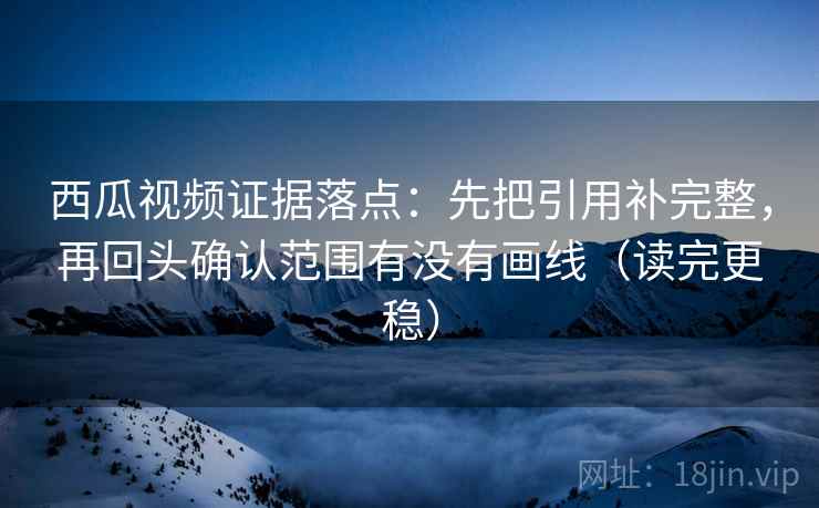 西瓜视频证据落点：先把引用补完整，再回头确认范围有没有画线（读完更稳）
