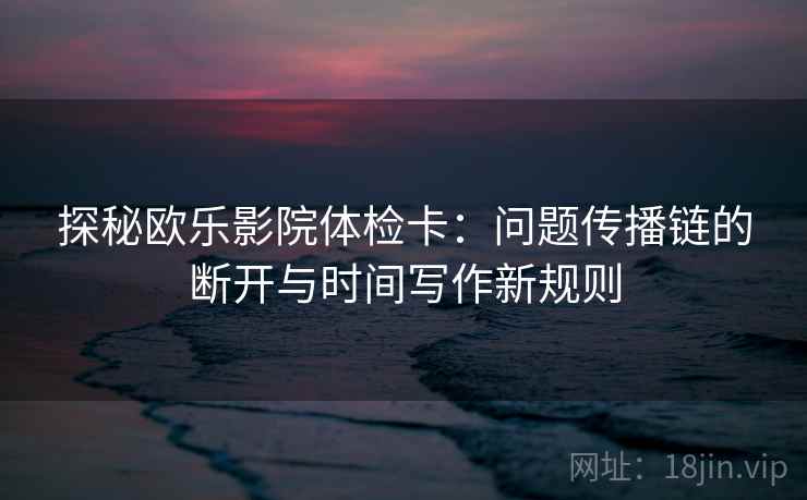 探秘欧乐影院体检卡：问题传播链的断开与时间写作新规则