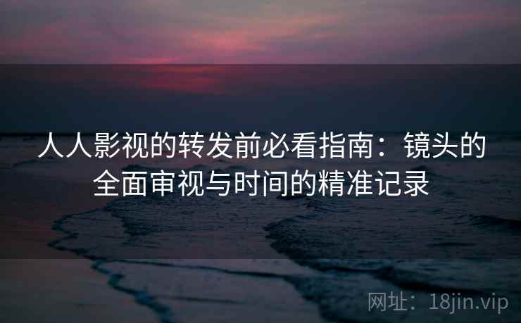 人人影视的转发前必看指南:镜头的全面审视与时间的精准记录 人人影视的转发前必看指南:镜头的全面审视与时间的精准记录