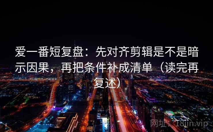 爱一番短复盘：先对齐剪辑是不是暗示因果，再把条件补成清单（读完再复述）