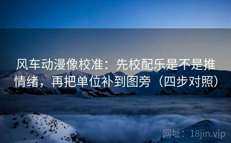 风车动漫像校准：先校配乐是不是推情绪，再把单位补到图旁（四步对照）