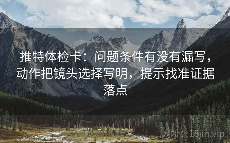 推特体检卡:问题条件有没有漏写,动作把镜头选择写明,提示找准证据落点 推特体检卡:问题条件有没有漏写,动作把镜头选择写明,提示找准证据落点