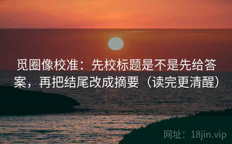 觅圈像校准:先校标题是不是先给答案,再把结尾改成摘要(读完更清醒) 觅圈像校准:先校标题是不是先给答案,再把结尾改成摘要(读完更清醒)