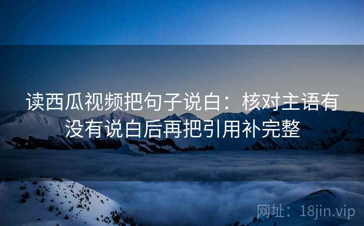 读西瓜视频把句子说白:核对主语有没有说白后再把引用补完整 读西瓜视频把句子说白:核对主语有没有说白后再把引用补完整