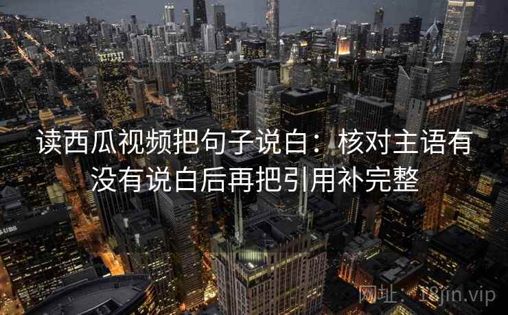 读西瓜视频把句子说白:核对主语有没有说白后再把引用补完整 读西瓜视频把句子说白:核对主语有没有说白后再把引用补完整