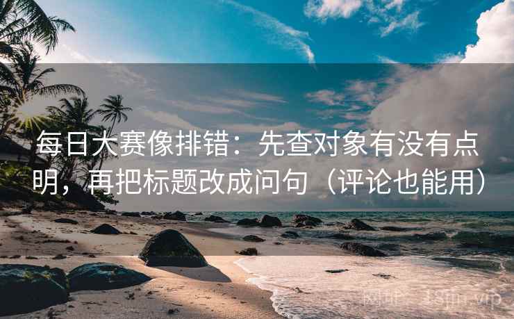 每日大赛像排错:先查对象有没有点明,再把标题改成问句(评论也能用) 每日大赛像排错:先查对象有没有点明,再把标题改成问句(评论也能用)