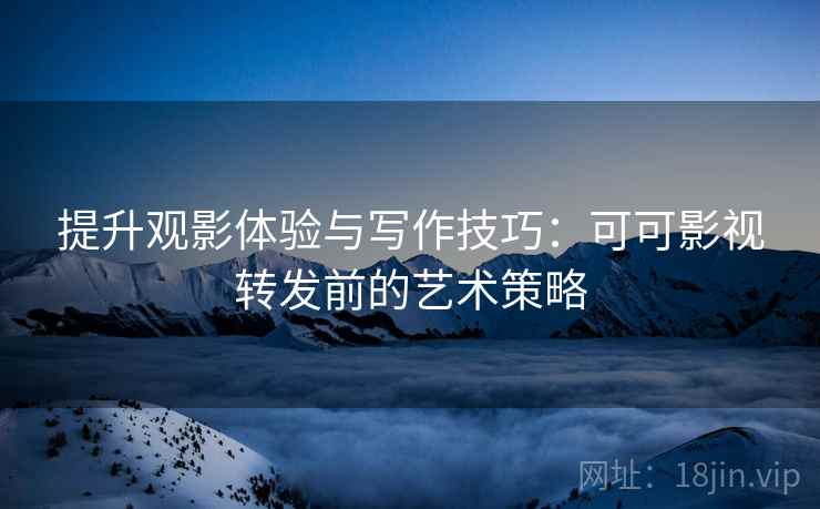 提升观影体验与写作技巧:可可影视转发前的艺术策略 提升观影体验与写作技巧:可可影视转发前的艺术策略