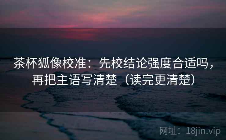 茶杯狐像校准:先校结论强度合适吗,再把主语写清楚(读完更清楚) 茶杯狐像校准:先校结论强度合适吗,再把主语写清楚(读完更清楚)