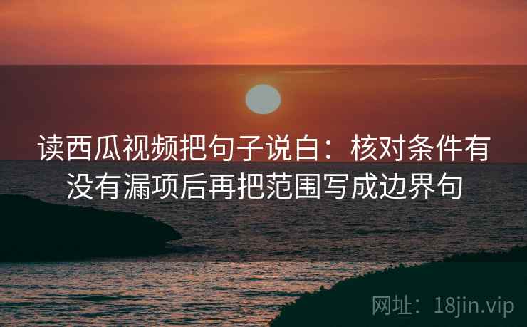 读西瓜视频把句子说白:核对条件有没有漏项后再把范围写成边界句 读西瓜视频把句子说白:核对条件有没有漏项后再把范围写成边界句