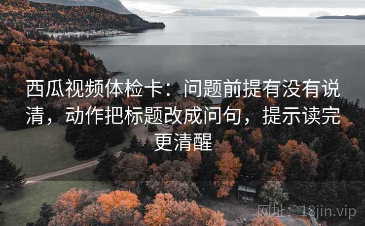 西瓜视频体检卡:问题前提有没有说清,动作把标题改成问句,提示读完更清醒 西瓜视频体检卡:问题前提有没有说清,动作把标题改成问句,提示读完更清醒