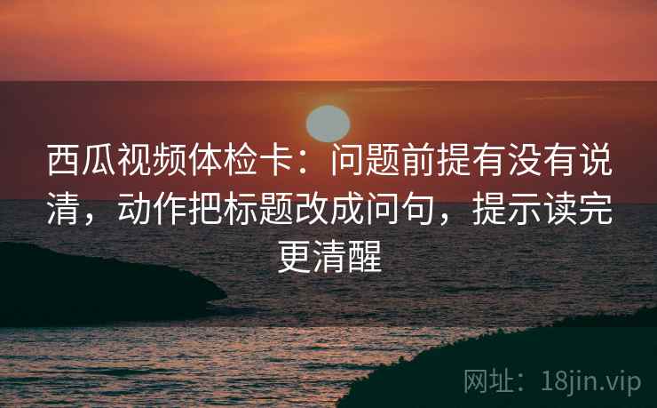 西瓜视频体检卡:问题前提有没有说清,动作把标题改成问句,提示读完更清醒 西瓜视频体检卡:问题前提有没有说清,动作把标题改成问句,提示读完更清醒