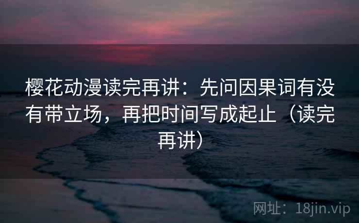 樱花动漫读完再讲:先问因果词有没有带立场,再把时间写成起止(读完再讲) 樱花动漫读完再讲:先问因果词有没有带立场,再把时间写成起止(读完再讲)
