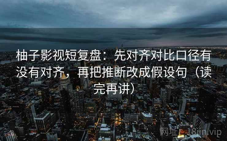 柚子影视短复盘:先对齐对比口径有没有对齐,再把推断改成假设句(读完再讲) 柚子影视短复盘:先对齐对比口径有没有对齐,再把推断改成假设句(读完再讲)